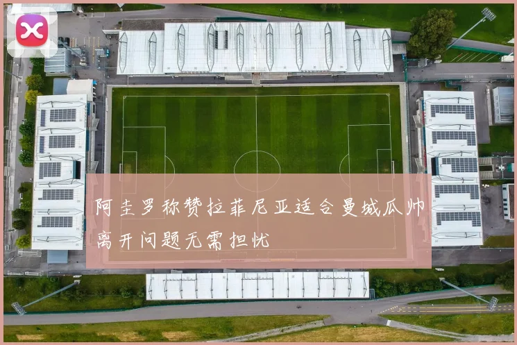 阿圭罗称赞拉菲尼亚适合曼城瓜帅离开问题无需担忧