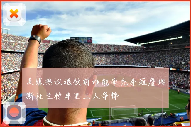 美媒热议退役前谁能率先夺冠詹姆斯杜兰特库里三人争锋