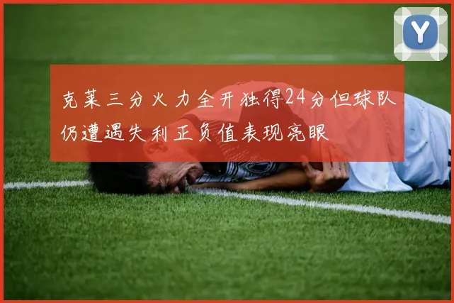克莱三分火力全开独得24分但球队仍遭遇失利正负值表现亮眼