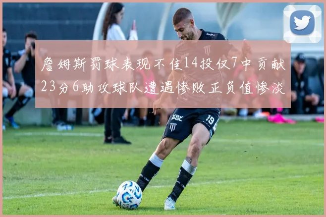 詹姆斯罚球表现不佳14投仅7中贡献23分6助攻球队遭遇惨败正负值惨淡18