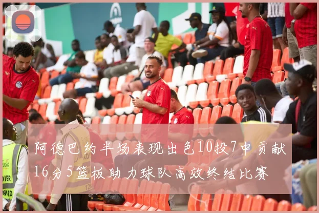 阿德巴约半场表现出色10投7中贡献16分5篮板助力球队高效终结比赛