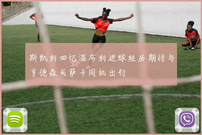 斯凯利回忆温布利进球经历期待与亨德森或萨卡同机出行
