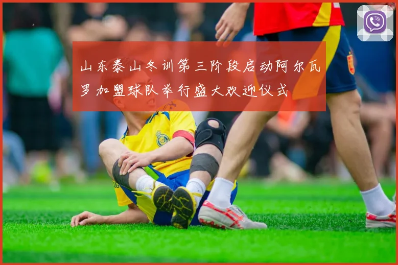 山东泰山冬训第三阶段启动阿尔瓦罗加盟球队举行盛大欢迎仪式