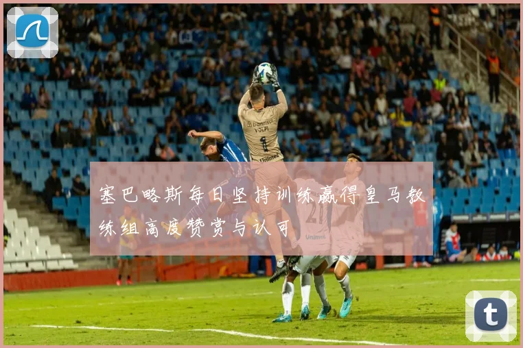 塞巴略斯每日坚持训练赢得皇马教练组高度赞赏与认可
