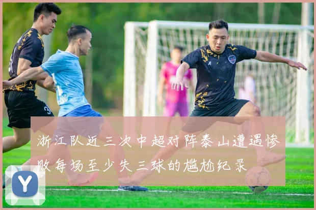 浙江队近三次中超对阵泰山遭遇惨败每场至少失三球的尴尬纪录