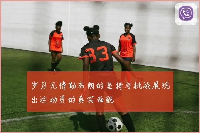 岁月无情勒布朗的坚持与挑战展现出运动员的真实面貌