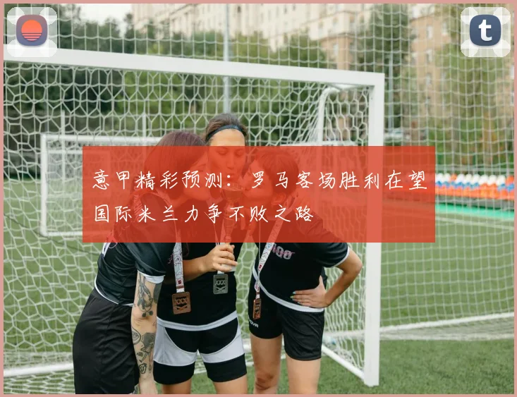 意甲精彩预测：罗马客场胜利在望国际米兰力争不败之路