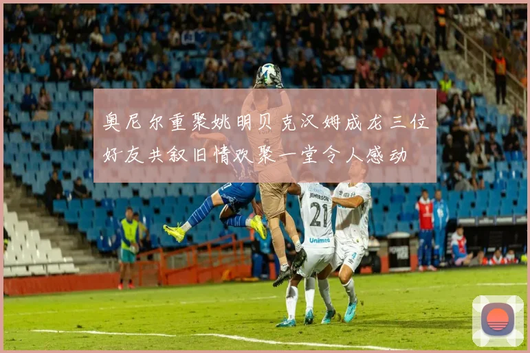 奥尼尔重聚姚明贝克汉姆成龙三位好友共叙旧情欢聚一堂令人感动