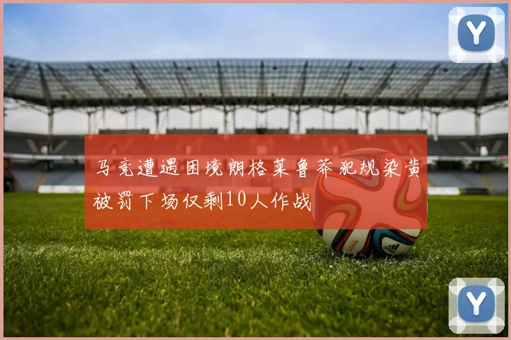 马竞遭遇困境朗格莱鲁莽犯规染黄被罚下场仅剩10人作战