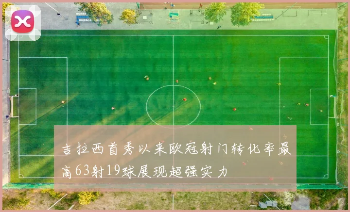 吉拉西首秀以来欧冠射门转化率最高63射19球展现超强实力