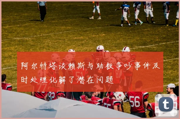 阿尔特塔谈赖斯与助教争吵事件及时处理化解了潜在问题