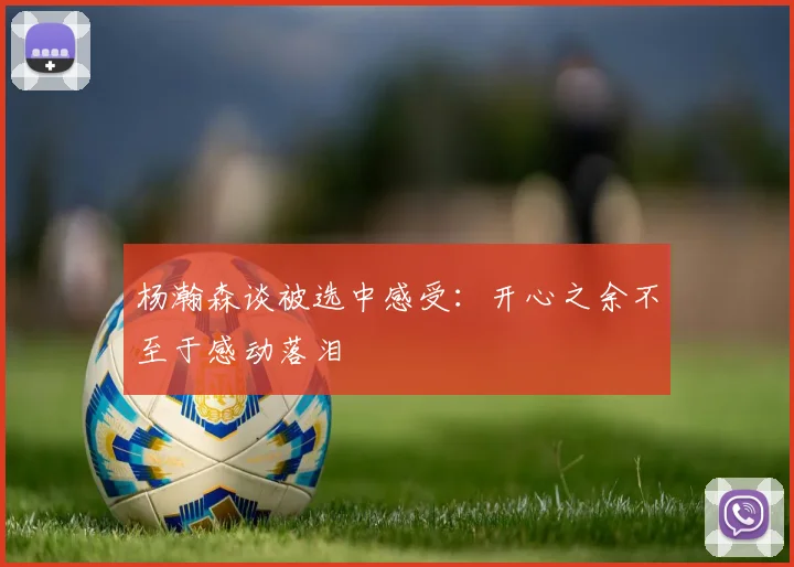 杨瀚森谈被选中感受：开心之余不至于感动落泪