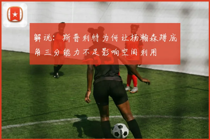 解说：斯普利特为何让杨瀚森蹲底角三分能力不足影响空间利用
