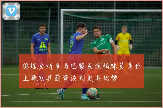 德媒分析皇马巴黎关注帕球员身价上涨助其薪资谈判更具优势