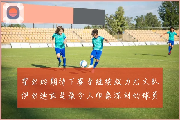 霍尔姆期待下赛季继续效力尤文队伊尔迪兹是最令人印象深刻的球员