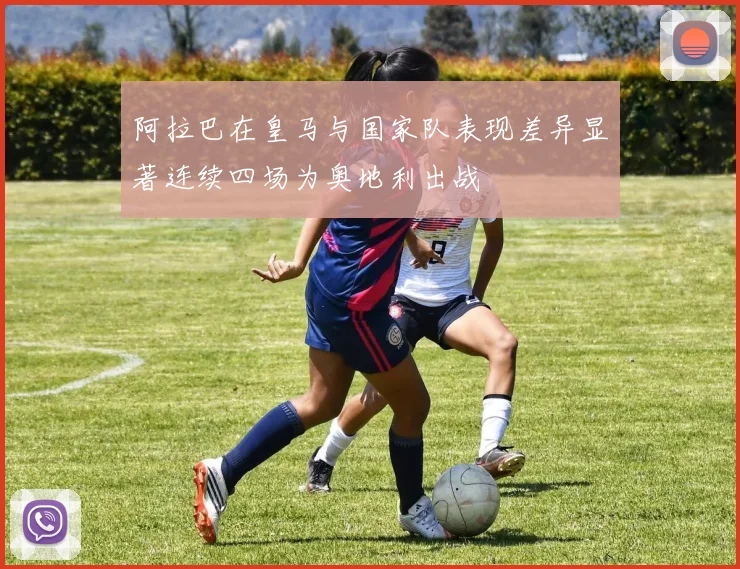 阿拉巴在皇马与国家队表现差异显著连续四场为奥地利出战