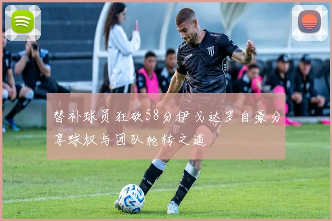 替补球员狂砍58分伊戈达罗自豪分享球权与团队轮转之道
