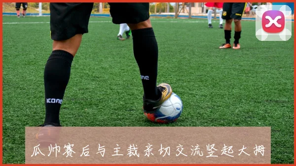瓜帅赛后与主裁亲切交流竖起大拇指表达赞赏与尊重