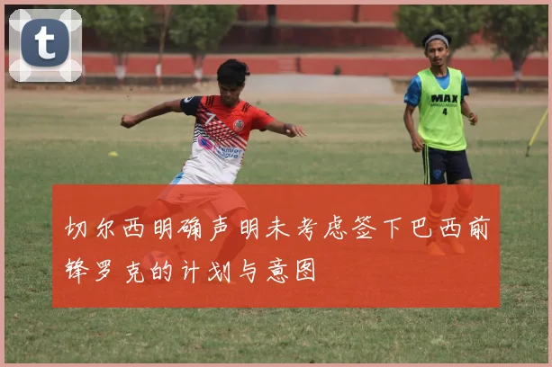 切尔西明确声明未考虑签下巴西前锋罗克的计划与意图