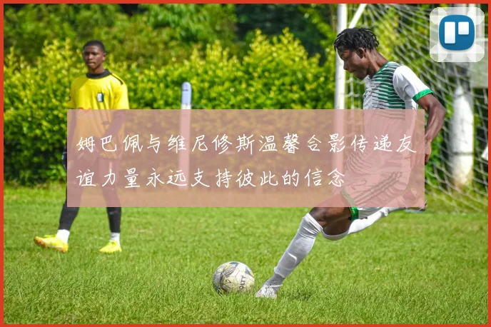姆巴佩与维尼修斯温馨合影传递友谊力量永远支持彼此的信念
