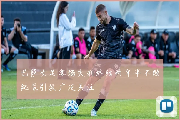 巴萨女足客场失利终结两年半不败纪录引发广泛关注