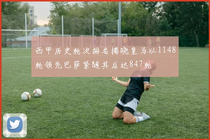 西甲历史轮次排名揭晓皇马以1148轮领先巴萨紧随其后达847轮