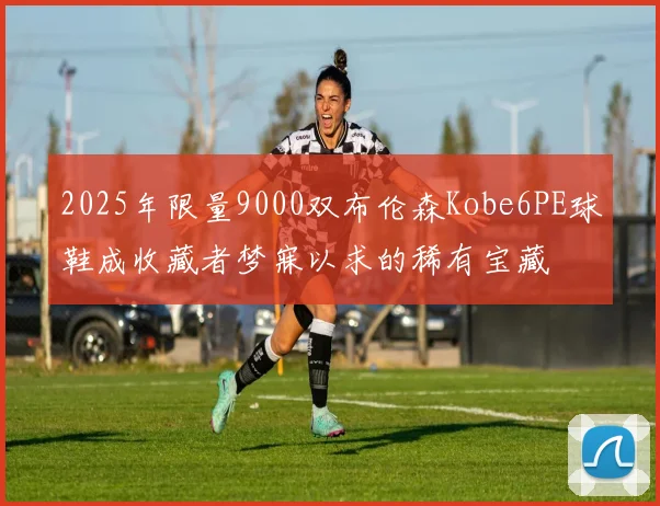 2025年限量9000双布伦森Kobe6PE球鞋成收藏者梦寐以求的稀有宝藏