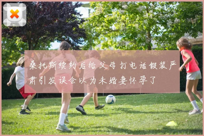 桑托斯续约后给父母打电话假装严肃引发误会以为未婚妻怀孕了