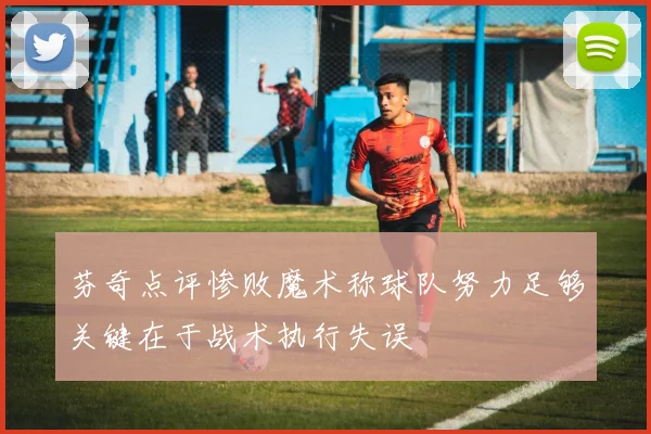 芬奇点评惨败魔术称球队努力足够关键在于战术执行失误