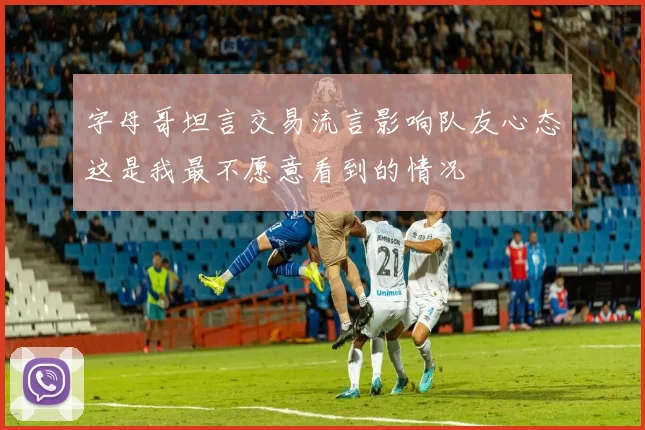字母哥坦言交易流言影响队友心态这是我最不愿意看到的情况