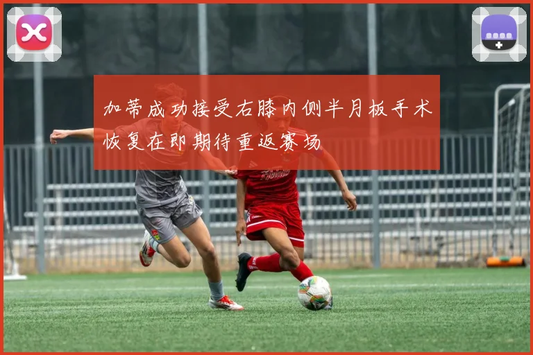 加蒂成功接受右膝内侧半月板手术恢复在即期待重返赛场