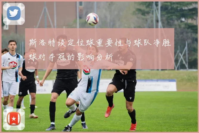 斯洛特谈定位球重要性与球队净胜球对夺冠的影响分析