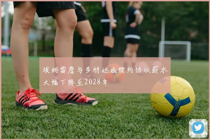 埃姆雷詹与多特达成续约协议薪水大幅下降至2028年