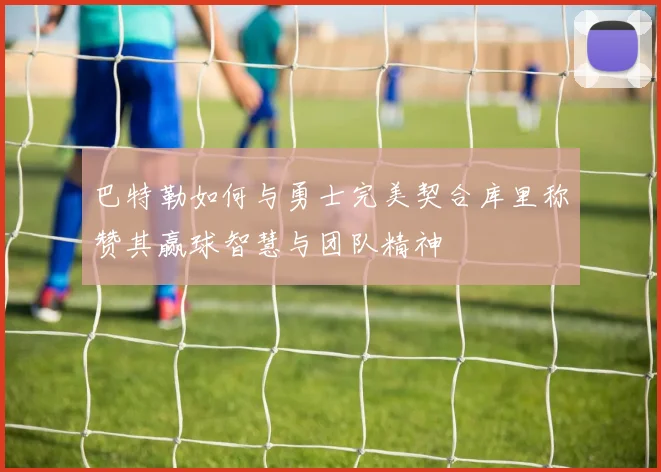 巴特勒如何与勇士完美契合库里称赞其赢球智慧与团队精神