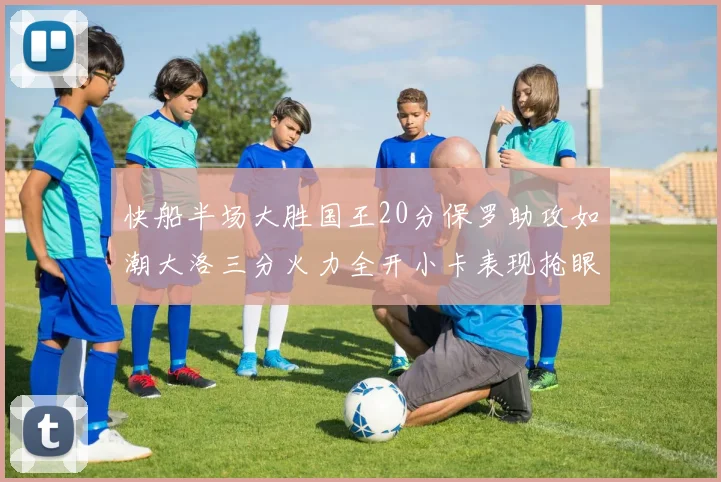 快船半场大胜国王20分保罗助攻如潮大洛三分火力全开小卡表现抢眼