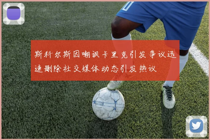 斯科尔斯因嘲讽卡里克引发争议迅速删除社交媒体动态引发热议