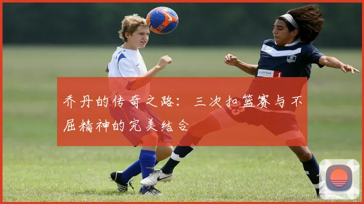 乔丹的传奇之路：三次扣篮赛与不屈精神的完美结合