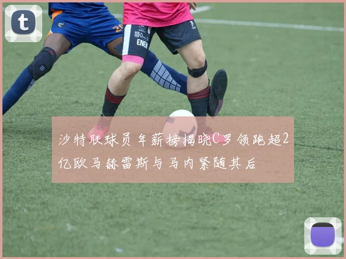 沙特联球员年薪榜揭晓C罗领跑超2亿欧马赫雷斯与马内紧随其后