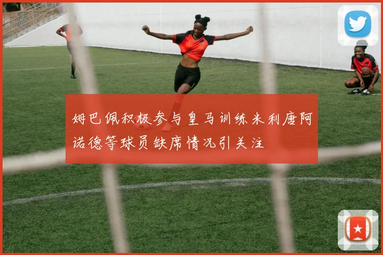 姆巴佩积极参与皇马训练米利唐阿诺德等球员缺席情况引关注
