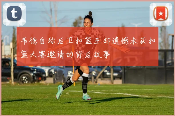 韦德自称后卫扣篮王却遗憾未获扣篮大赛邀请的背后故事